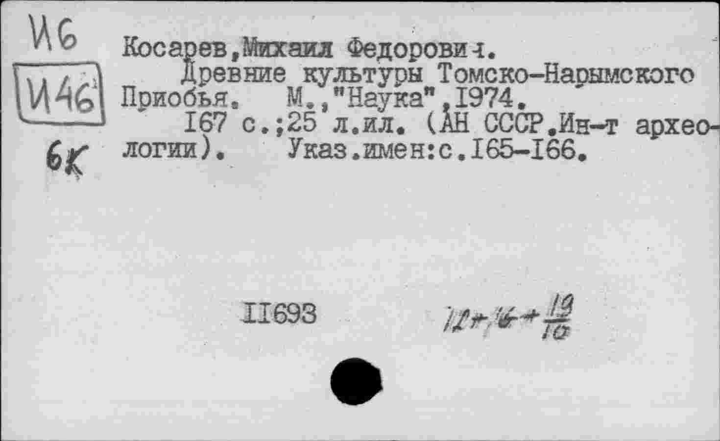 ﻿U G
Косарев »Михаил Федорови-і.
..	Древние культуры Томско-Нарымского
U Приобья.	М., "Наука". 1974.
-----	167 с.;25 л.ил. (АН СССР.Ин-т архе логии). Указ.имен:с.165-166.
11693
